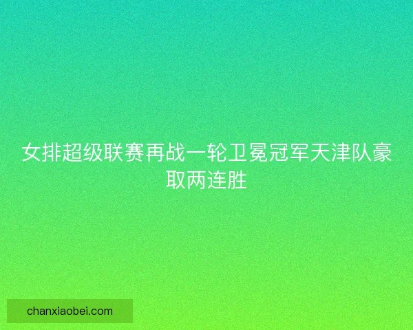 女排超级联赛再战一轮卫冕冠军天津队豪取两连胜