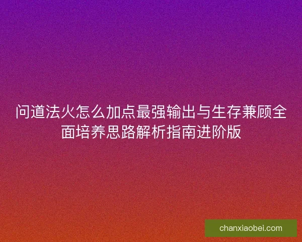 问道法火怎么加点最强输出与生存兼顾全面培养思路解析指南进阶版