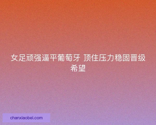 女足顽强逼平葡萄牙 顶住压力稳固晋级希望