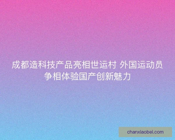 成都造科技产品亮相世运村 外国运动员争相体验国产创新魅力