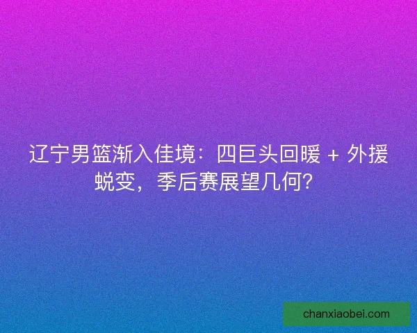 辽宁男篮渐入佳境：四巨头回暖 + 外援蜕变，季后赛展望几何？