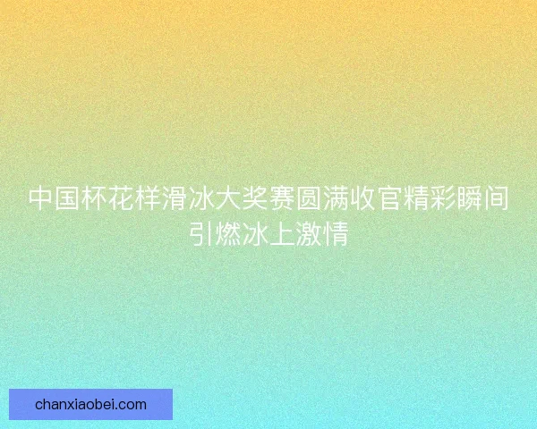 中国杯花样滑冰大奖赛圆满收官精彩瞬间引燃冰上激情