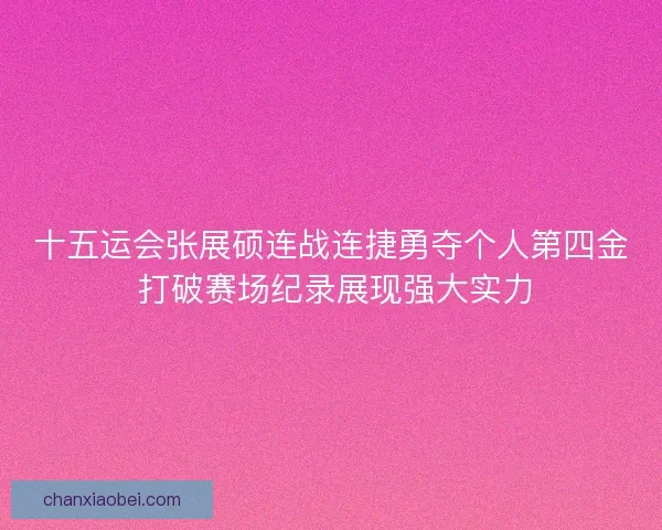 十五运会张展硕连战连捷勇夺个人第四金 打破赛场纪录展现强大实力
