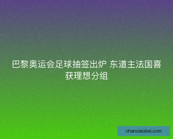 巴黎奥运会足球抽签出炉 东道主法国喜获理想分组