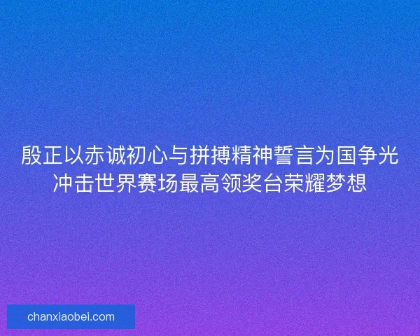 殷正以赤诚初心与拼搏精神誓言为国争光冲击世界赛场最高领奖台荣耀梦想