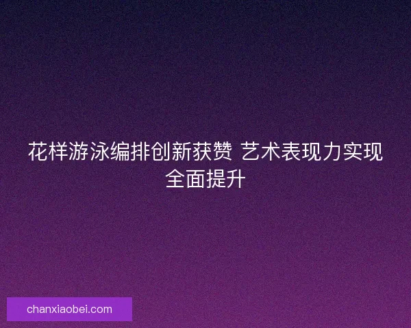 花样游泳编排创新获赞 艺术表现力实现全面提升