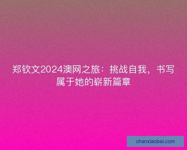 郑钦文2024澳网之旅：挑战自我，书写属于她的崭新篇章