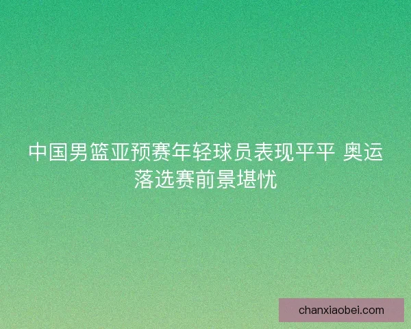 中国男篮亚预赛年轻球员表现平平 奥运落选赛前景堪忧