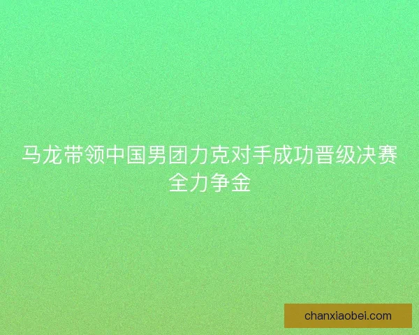 马龙带领中国男团力克对手成功晋级决赛全力争金 马龙带领中国男团力克对手成功晋级决赛全力争金