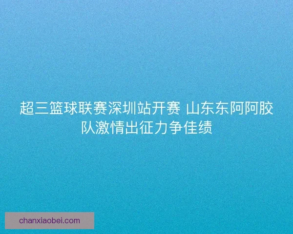 超三篮球联赛深圳站开赛 山东东阿阿胶队激情出征力争佳绩 超三篮球联赛深圳站开赛 山东东阿阿胶队激情出征力争佳绩