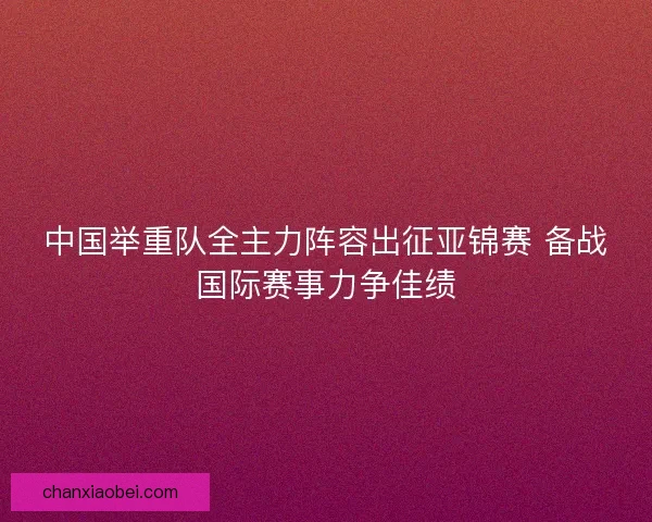 中国举重队全主力阵容出征亚锦赛 备战国际赛事力争佳绩