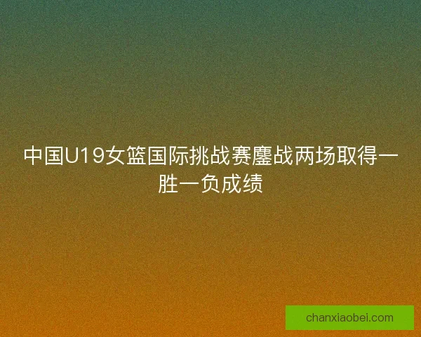 中国U19女篮国际挑战赛鏖战两场取得一胜一负成绩