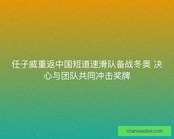 任子威重返中国短道速滑队备战冬奥 决心与团队共同冲击奖牌