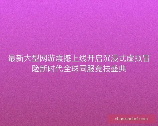 最新大型网游震撼上线开启沉浸式虚拟冒险新时代全球同服竞技盛典